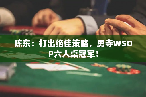 陈东：打出绝佳策略，勇夺WSOP六人桌冠军！