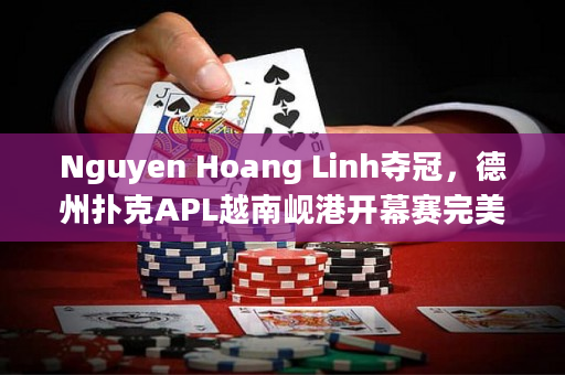 Nguyen Hoang Linh夺冠，德州扑克APL越南岘港开幕赛完美收官