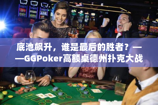 底池飙升，谁是最后的胜者？——GGPoker高额桌德州扑克大战