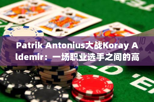 Patrik Antonius大战Koray Aldemir：一场职业选手之间的高强度德州扑克对决