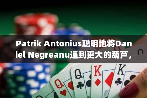 Patrik Antonius聪明地将Daniel Negreanu逼到更大的葫芦，决定德州扑克胜负的关键时刻到来了